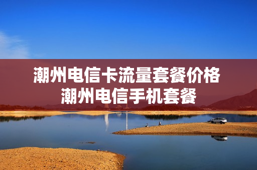 潮州电信卡流量套餐价格 潮州电信手机套餐