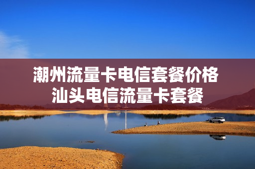 潮州流量卡电信套餐价格 汕头电信流量卡套餐
