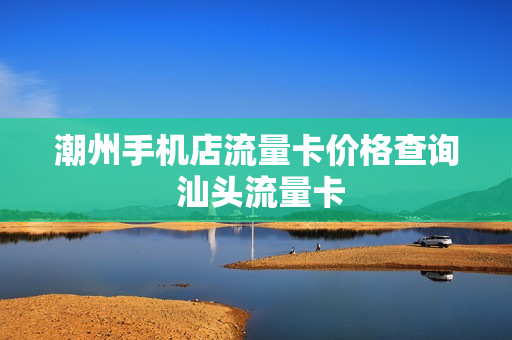 潮州手机店流量卡价格查询 汕头流量卡