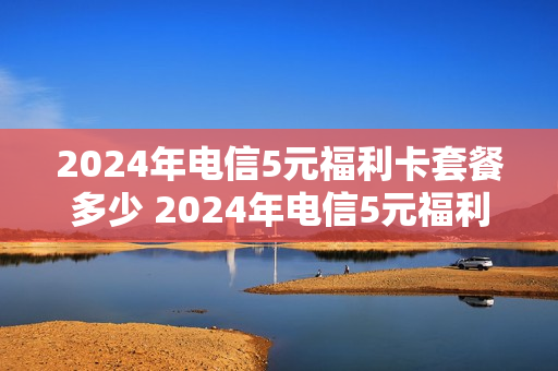 2024年电信5元福利卡套餐多少 2024年电信5元福利卡套餐多少钱