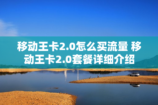 移动王卡2.0怎么买流量 移动王卡2.0套餐详细介绍