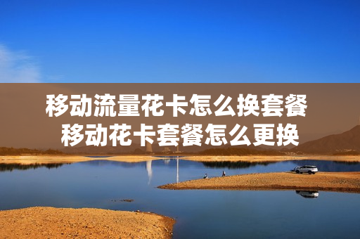移动流量花卡怎么换套餐 移动花卡套餐怎么更换