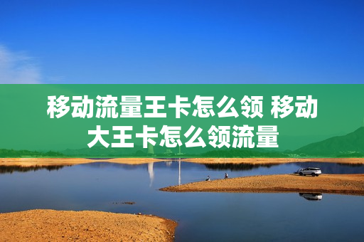 移动流量王卡怎么领 移动大王卡怎么领流量