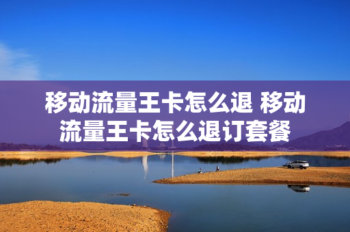 移动流量王卡怎么退 移动流量王卡怎么退订套餐