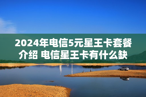2024年电信5元星王卡套餐介绍 电信星王卡有什么缺点