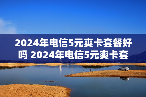 2024年电信5元爽卡套餐好吗 2024年电信5元爽卡套餐好吗安全吗