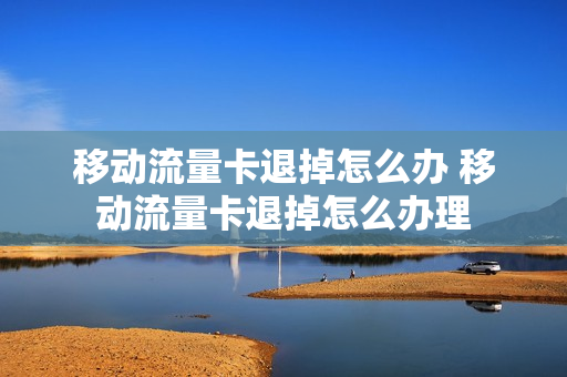 移动流量卡退掉怎么办 移动流量卡退掉怎么办理
