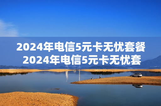 2024年电信5元卡无忧套餐 2024年电信5元卡无忧套餐多少钱