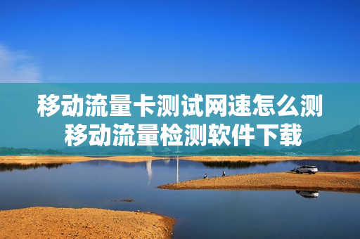 移动流量卡测试网速怎么测 移动流量检测软件下载