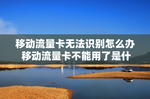 移动流量卡无法识别怎么办 移动流量卡不能用了是什么原因