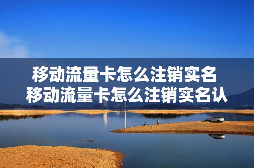 移动流量卡怎么注销实名 移动流量卡怎么注销实名认证信息