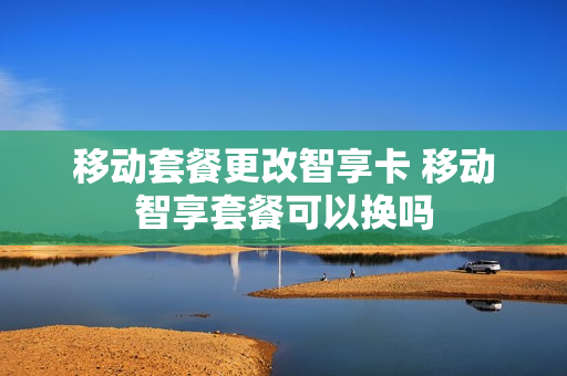 移动套餐更改智享卡 移动智享套餐可以换吗