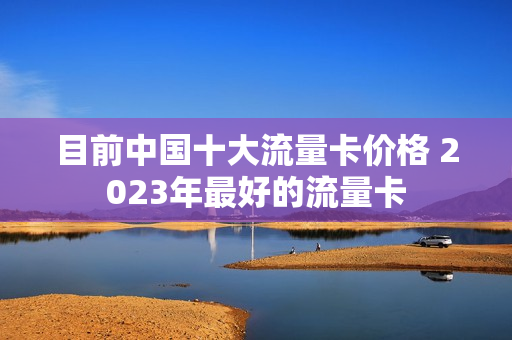 目前中国十大流量卡价格 2023年最好的流量卡