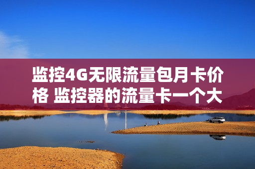 监控4G无限流量包月卡价格 监控器的流量卡一个大概消费多少