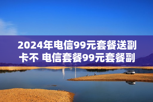 2024年电信99元套餐送副卡不 电信套餐99元套餐副卡共享流量么