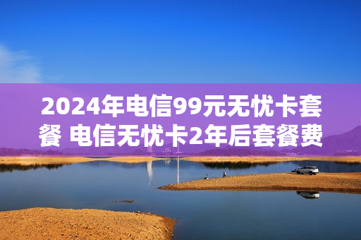 2024年电信99元无忧卡套餐 电信无忧卡2年后套餐费