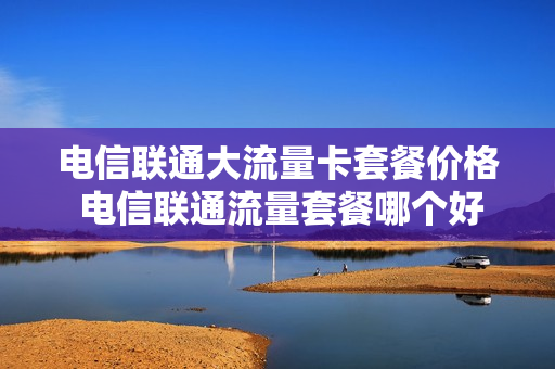 电信联通大流量卡套餐价格 电信联通流量套餐哪个好一点