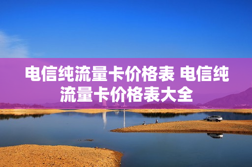 电信纯流量卡价格表 电信纯流量卡价格表大全