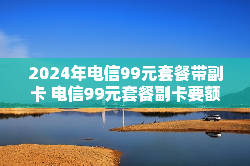 2024年电信99元套餐带副卡 电信99元套餐副卡要额外收费吗