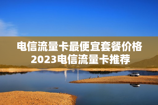 电信流量卡最便宜套餐价格 2023电信流量卡推荐