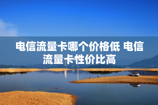 电信流量卡哪个价格低 电信流量卡性价比高