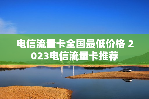 电信流量卡全国最低价格 2023电信流量卡推荐