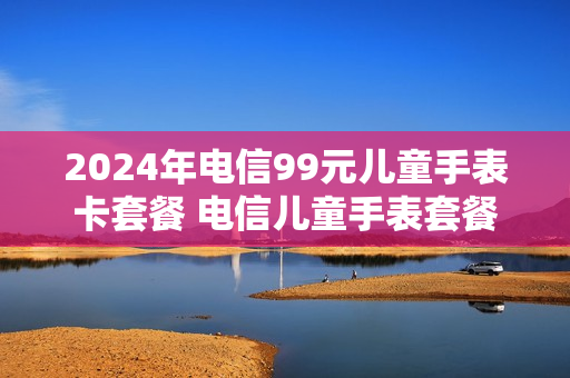 2024年电信99元儿童手表卡套餐 电信儿童手表套餐 150
