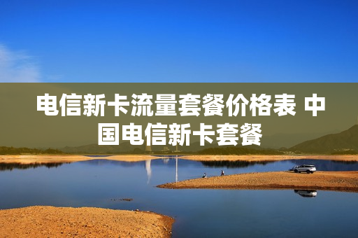 电信新卡流量套餐价格表 中国电信新卡套餐