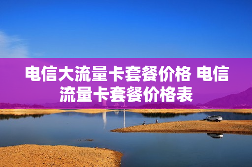 电信大流量卡套餐价格 电信流量卡套餐价格表