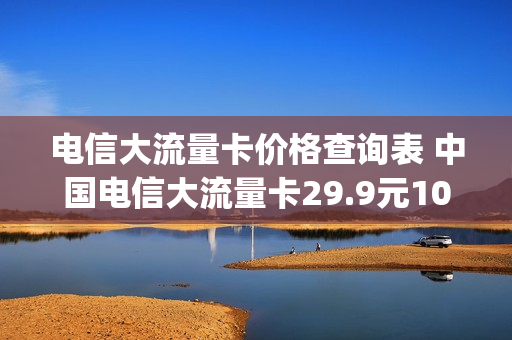 电信大流量卡价格查询表 中国电信大流量卡29.9元100g