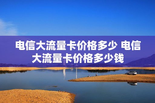 电信大流量卡价格多少 电信大流量卡价格多少钱