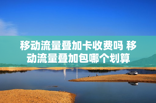 移动流量叠加卡收费吗 移动流量叠加包哪个划算