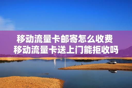移动流量卡邮寄怎么收费 移动流量卡送上门能拒收吗