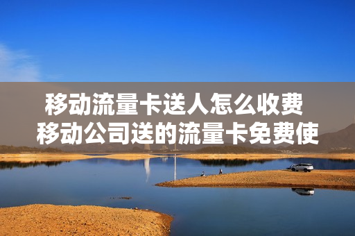 移动流量卡送人怎么收费 移动公司送的流量卡免费使用多久