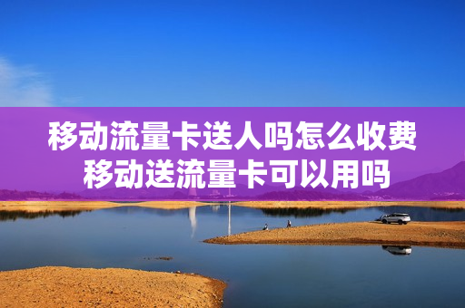 移动流量卡送人吗怎么收费 移动送流量卡可以用吗