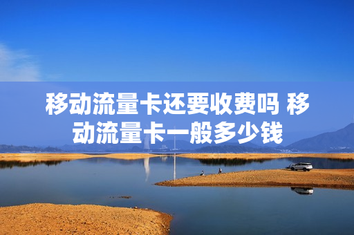 移动流量卡还要收费吗 移动流量卡一般多少钱