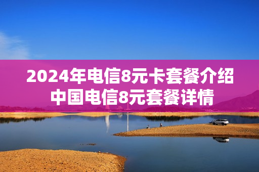 2024年电信8元卡套餐介绍 中国电信8元套餐详情