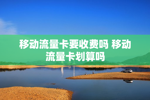 移动流量卡要收费吗 移动流量卡划算吗