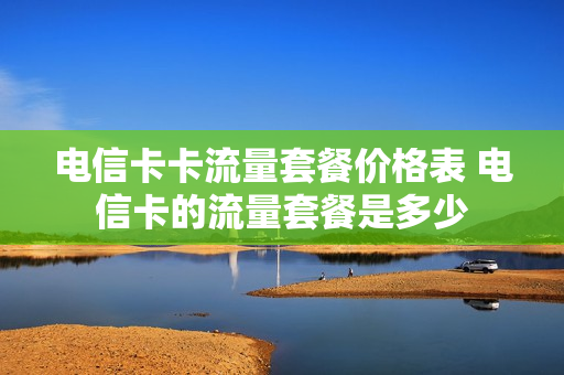 电信卡卡流量套餐价格表 电信卡的流量套餐是多少