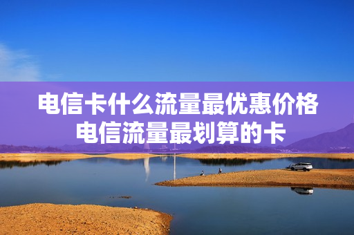电信卡什么流量最优惠价格 电信流量最划算的卡