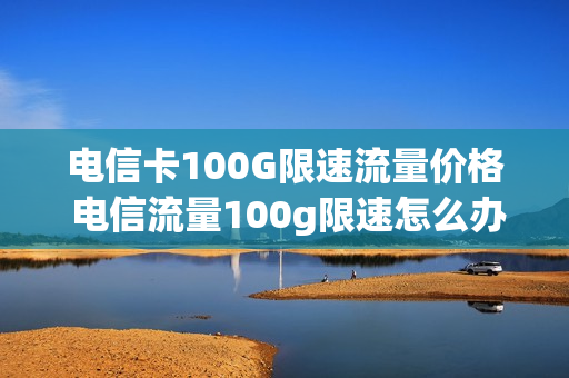 电信卡100G限速流量价格 电信流量100g限速怎么办