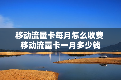 移动流量卡每月怎么收费 移动流量卡一月多少钱