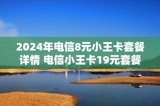 2024年电信8元小王卡套餐详情 电信小王卡19元套餐介绍