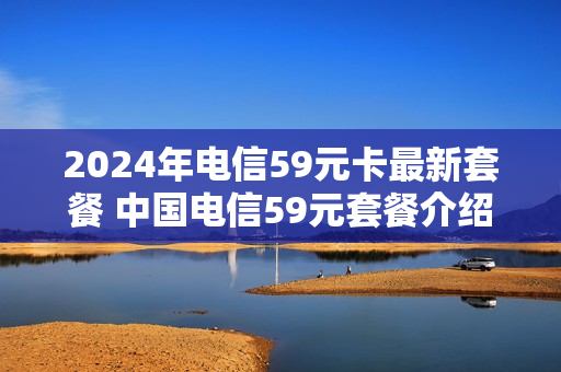 2024年电信59元卡最新套餐 中国电信59元套餐介绍什么时候开始的