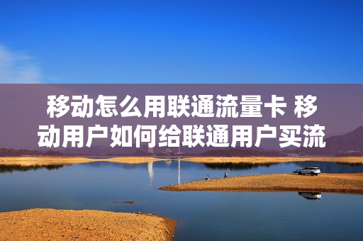 移动怎么用联通流量卡 移动用户如何给联通用户买流量