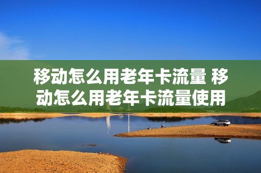 移动怎么用老年卡流量 移动怎么用老年卡流量使用