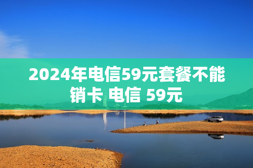 2024年电信59元套餐不能销卡 电信 59元