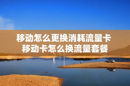 移动怎么更换消耗流量卡 移动卡怎么换流量套餐