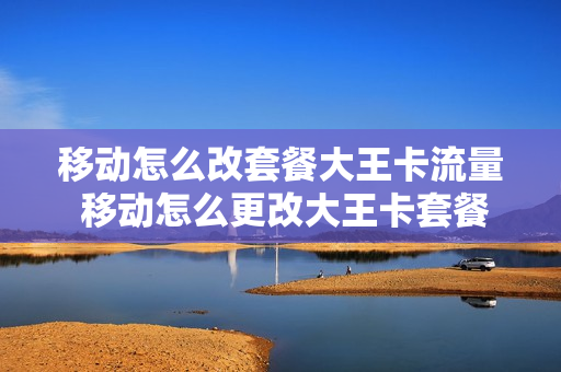 移动怎么改套餐大王卡流量 移动怎么更改大王卡套餐