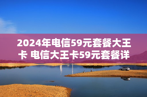 2024年电信59元套餐大王卡 电信大王卡59元套餐详情